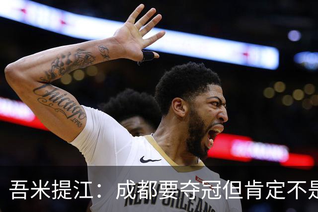 吾米提江：成都要夺冠但肯定不是今天；防住费利佩是运气好
