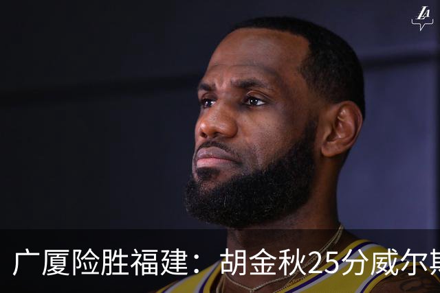 广厦险胜福建：胡金秋25分威尔斯首秀21+8 邹阳25+7+7断