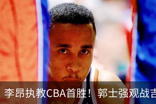 李昂执教CBA首胜！郭士强观战吉林拒新疆21分逆转 姜伟泽19+7