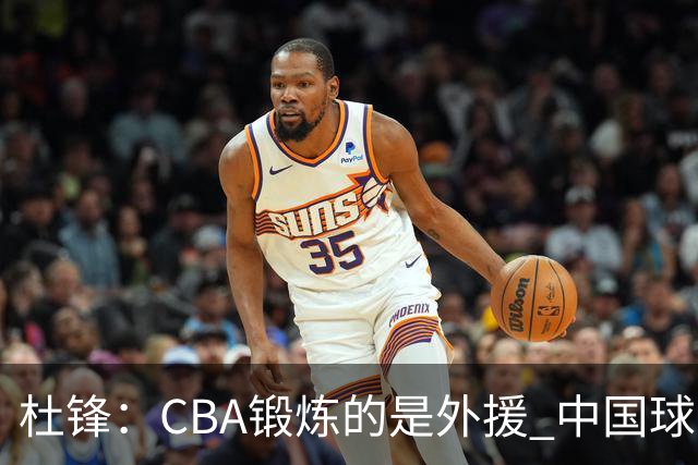 杜锋：CBA锻炼的是外援 中国球员支配球的次数太少
