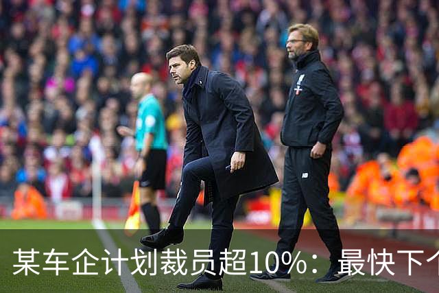 某车企计划裁员超10%：最快下个月谈赔偿，年底前走人