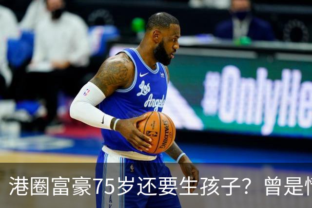 港圈富豪75岁还要生孩子？曾是情场猎手，最终娶小28岁妻子相伴