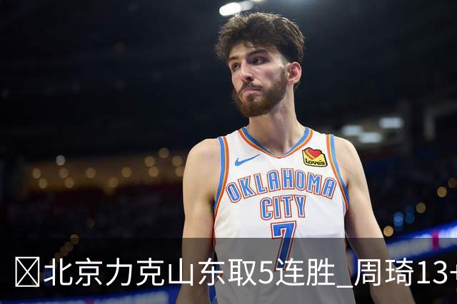 🏀北京力克山东取5连胜 周琦13+13 陈盈骏16+6 王岚嵚20+8