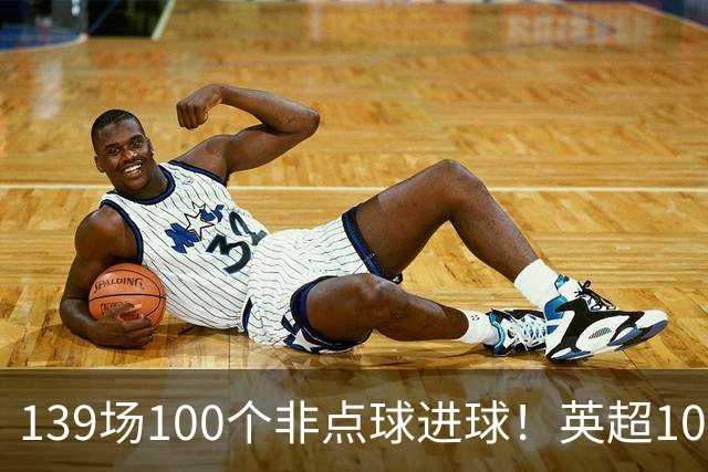 139场100个非点球进球！英超100个非点球速度榜：哈兰德第一，亨利179场无缘前五